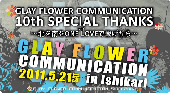 GLAY FLOWER COMMUNICATION 10th SPECIAL THANKS~北を南をONE LOVE(アイ)で繋げたら~ 11'05.21sat開催!